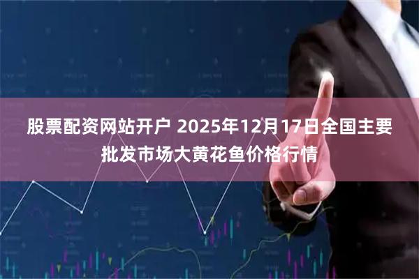 股票配资网站开户 2025年12月17日全国主要批发市场大黄花鱼价格行情