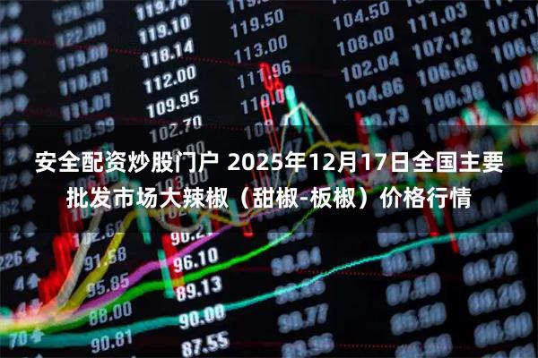 安全配资炒股门户 2025年12月17日全国主要批发市场大辣椒（甜椒-板椒）价格行情