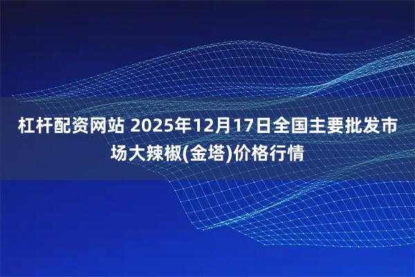 杠杆配资网站 2025年12月17日全国主要批发市场大辣椒(金塔)价格行情
