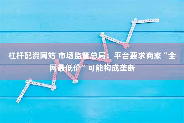 杠杆配资网站 市场监管总局：平台要求商家“全网最低价”可能构成垄断