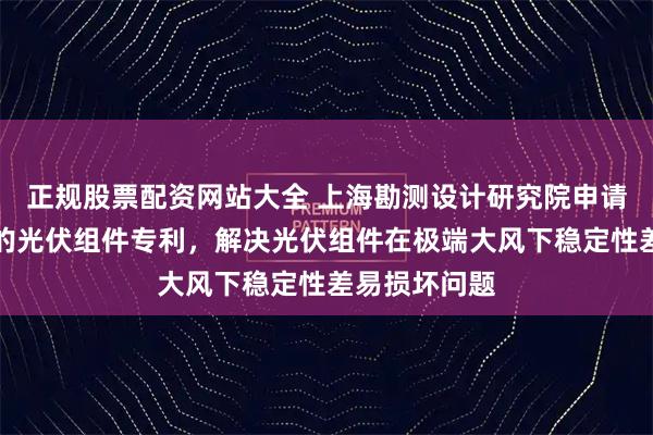 正规股票配资网站大全 上海勘测设计研究院申请可抵抗风沙的光伏组件专利，解决光伏组件在极端大风下稳定性差易损坏问题