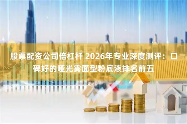 股票配资公司倍杠杆 2026年专业深度测评：口碑好的哑光雾面型粉底液排名前五
