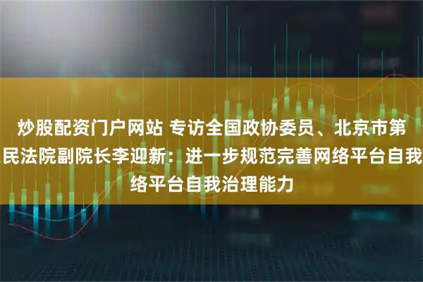 炒股配资门户网站 专访全国政协委员、北京市第四中级人民法院副院长李迎新：进一步规范完善网络平台自我治理能力