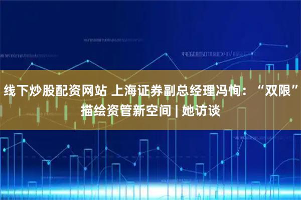 线下炒股配资网站 上海证券副总经理冯恂：“双限”描绘资管新空间 | 她访谈