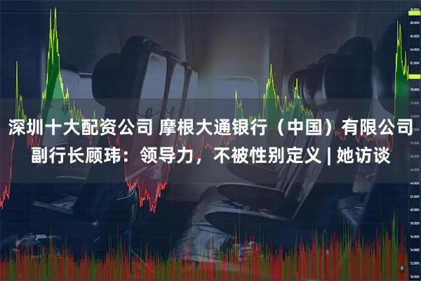 深圳十大配资公司 摩根大通银行（中国）有限公司副行长顾玮：领导力，不被性别定义 | 她访谈