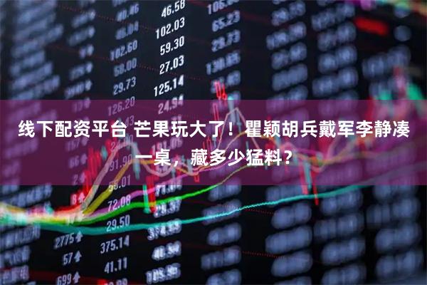 线下配资平台 芒果玩大了！瞿颖胡兵戴军李静凑一桌，藏多少猛料？