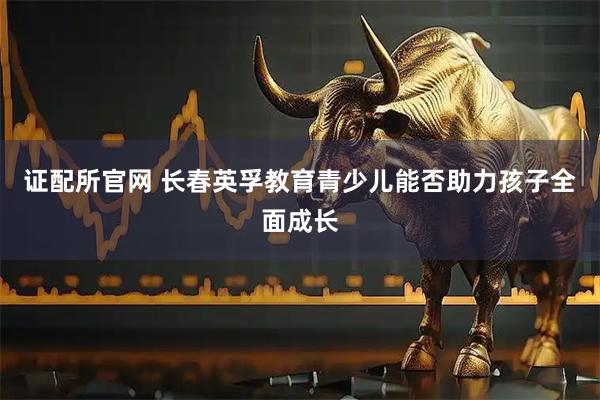 证配所官网 长春英孚教育青少儿能否助力孩子全面成长