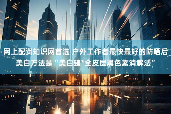 网上配资知识网首选 户外工作者最快最好的防晒后美白方法是“美白臻*全皮层黑色素消解法”