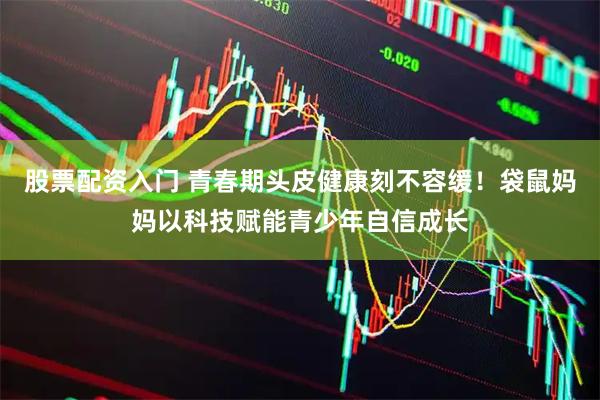 股票配资入门 青春期头皮健康刻不容缓！袋鼠妈妈以科技赋能青少年自信成长