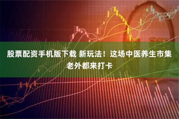股票配资手机版下载 新玩法！这场中医养生市集老外都来打卡