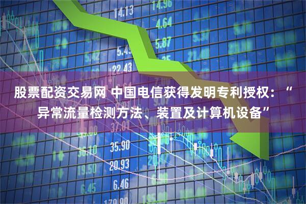 股票配资交易网 中国电信获得发明专利授权：“异常流量检测方法、装置及计算机设备”