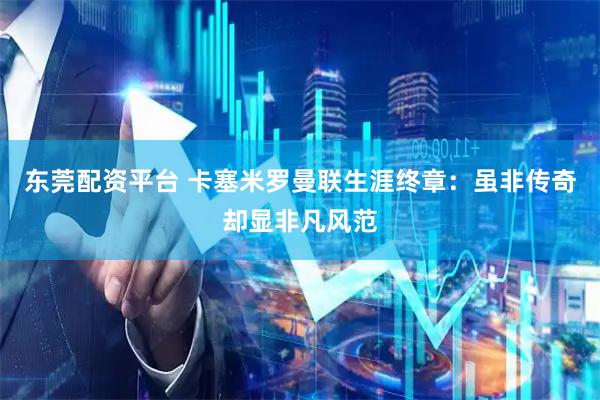 东莞配资平台 卡塞米罗曼联生涯终章：虽非传奇却显非凡风范