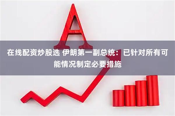 在线配资炒股选 伊朗第一副总统：已针对所有可能情况制定必要措施