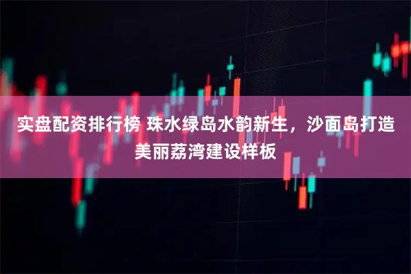 实盘配资排行榜 珠水绿岛水韵新生，沙面岛打造美丽荔湾建设样板
