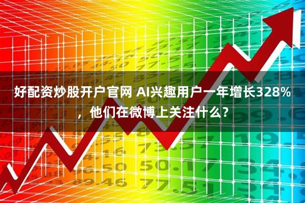 好配资炒股开户官网 AI兴趣用户一年增长328%，他们在微博上关注什么？