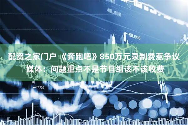 配资之家门户 《奔跑吧》850万元录制费惹争议 媒体：问题重点不是节目组该不该收费
