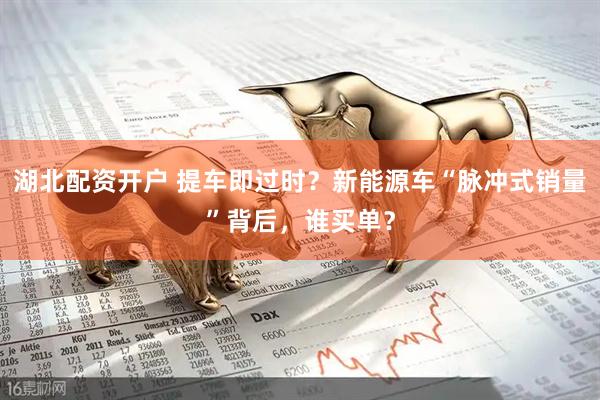湖北配资开户 提车即过时？新能源车“脉冲式销量”背后，谁买单？