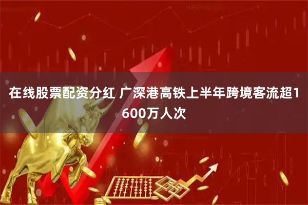 在线股票配资分红 广深港高铁上半年跨境客流超1600万人次